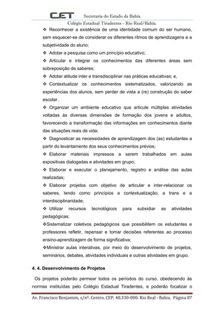 Secretaria do Estado da Bahia
Colégio Estadual Tiradentes - Rio Real/Bahia.
Av. Francisco Benjamim, s/nº. Centro. CEP. 48.330-000. Rio Real - Bahia. Página 87
 Reconhecer a existência de uma identidade comum do ser humano,
sem esquecer-se de considerar os diferentes ritmos de aprendizagens e a
subjetividade do aluno;
 Adotar a pesquisa como um princípio educativo;
 Articular e integrar os conhecimentos das diferentes áreas sem
sobreposição de saberes;
 Adotar atitude inter e transdisciplinar nas práticas educativas; e,
 Contextualizar os conhecimentos sistematizados, valorizando as
experiências dos alunos, sem perder de vista a (re) construção do saber
escolar.
 Organizar um ambiente educativo que articule múltiplas atividades
voltadas às diversas dimensões de formação dos jovens e adultos,
favorecendo a transformação das informações em conhecimentos diante
das situações reais de vida;
 Diagnosticar as necessidades de aprendizagem dos (as) estudantes a
partir do levantamento dos seus conhecimentos prévios;
 Elaborar materiais impressos a serem trabalhados em aulas
expositivas dialogadas e atividades em grupo;
 Elaborar e executar o planejamento, registro e análise das aulas
realizadas;
 Elaborar projetos com objetivo de articular e inter-relacionar os
saberes, tendo como princípios a contextualização, a trans e a
interdisciplinaridade;
 Utilizar recursos tecnológicos para subsidiar as atividades
pedagógicas;
Sistematizar coletivos pedagógicos que possibilitem os estudantes e
professores refletir, repensar e tomar decisões referentes ao processo
ensino-aprendizagem de forma significativa;
Ministrar aulas interativas, por meio do desenvolvimento de projetos,
seminários, debates, atividades individuais e outras atividades em grupo.
4. 4. Desenvolvimento de Projetos
Os projetos poderão permear todos os períodos do curso, obedecendo às
normas instituídas pelo Colégio Estadual Tiradentes, e poderão focalizar o
 