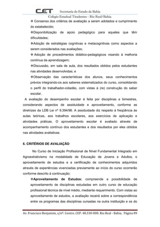 Secretaria do Estado da Bahia
Colégio Estadual Tiradentes - Rio Real/Bahia.
Av. Francisco Benjamim, s/nº. Centro. CEP. 48.330-000. Rio Real - Bahia. Página 89
 Consenso dos critérios de avaliação a serem adotados e cumprimento
do estabelecido;
Disponibilização de apoio pedagógico para aqueles que têm
dificuldades;
Adoção de estratégias cognitivas e metacognitivas como aspectos a
serem considerados nas avaliações;
 Adoção de procedimentos didático-pedagógicos visando à melhoria
contínua da aprendizagem;
Discussão, em sala de aula, dos resultados obtidos pelos estudantes
nas atividades desenvolvidas; e
Observação das características dos alunos, seus conhecimentos
prévios integrando-os aos saberes sistematizados do curso, consolidando
o perfil do trabalhador-cidadão, com vistas à (re) construção do saber
escolar.
A avaliação do desempenho escolar é feita por disciplinas e bimestres,
considerando aspectos de assiduidade e aproveitamento, conforme as
diretrizes da LDB Lei nº 9.394/96. A assiduidade diz respeito à freqüência às
aulas teóricas, aos trabalhos escolares, aos exercícios de aplicação e
atividades práticas. O aproveitamento escolar é avaliado através de
acompanhamento contínuo dos estudantes e dos resultados por eles obtidos
nas atividades avaliativas.
6. CRITÉRIOS DE AVALIAÇÃO
No Curso de Iniciação Profissional de Nível Fundamental Integrado em
Agroextrativismo na modalidade de Educação de Jovens e Adultos, o
aproveitamento de estudos e a certificação de conhecimentos adquiridos
através de experiências vivenciadas previamente ao início do curso ocorrerão
conforme descrito à continuação:
Aproveitamento de Estudos: compreende a possibilidade de
aproveitamento de disciplinas estudadas em outro curso de educação
profissional técnica de nível médio, mediante requerimento. Com vistas ao
aproveitamento de estudos, a avaliação recairá sobre a correspondência
entre os programas das disciplinas cursadas na outra instituição e os do
 