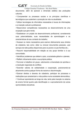 Secretaria do Estado da Bahia
Colégio Estadual Tiradentes - Rio Real/Bahia.
Av. Francisco Benjamim, s/nº. Centro. CEP. 48.330-000. Rio Real - Bahia. Página 9
documentar, além de apreciar a dimensão estética das produções
culturais;
 Compreender os processos sociais e os princípios científicos e
tecnológicos que sustentam a produção da vida na atualidade;
Utilizar tecnologias de informática necessárias á busca de informações
e a inserção cultural e profissional;
Desenvolver competências necessárias ao desenvolvimento de uma
ocupação que gere renda;
Estabelecer um projeto de desenvolvimento profissional, considerando
suas potencialidades, suas necessidades de aprendizagem e as
características de seu contexto de trabalho;
Acessar os meios necessários para exercer efetivamente seus direitos
de cidadania, tais como: obter ou renovar documentos pessoais, usar
serviços da rede publica disponíveis para os jovens e suas famílias etc.;
Assumir responsabilidade em relação ao seu grupo familiar e á sua
comunidade;
Identificar problemas que afetam o país, a sociedade global e o planeta;
Refletir criticamente sobre a sua própria prática;
Conviver e trabalhar em grupo, valorizando a diversidade de opiniões e
a resolução negociada de conflitos;
Exercitar valores de solidariedade e cooperação, posicionando-se
ativamente contra qualquer forma de racismo e discriminação;
Exercer direitos e deveres de cidadania, participar de processos e
instituições que caracterizam a vida publica numa sociedade democrática;
 Continuar aprendendo ao longo da vida, tanto pela inserção no sistema
de ensino formal quanto pela identificação e o aproveitamento de outras
oportunidades educativas.
 