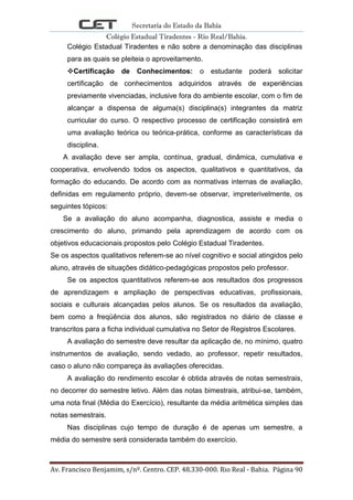 Secretaria do Estado da Bahia
Colégio Estadual Tiradentes - Rio Real/Bahia.
Av. Francisco Benjamim, s/nº. Centro. CEP. 48.330-000. Rio Real - Bahia. Página 90
Colégio Estadual Tiradentes e não sobre a denominação das disciplinas
para as quais se pleiteia o aproveitamento.
Certificação de Conhecimentos: o estudante poderá solicitar
certificação de conhecimentos adquiridos através de experiências
previamente vivenciadas, inclusive fora do ambiente escolar, com o fim de
alcançar a dispensa de alguma(s) disciplina(s) integrantes da matriz
curricular do curso. O respectivo processo de certificação consistirá em
uma avaliação teórica ou teórica-prática, conforme as características da
disciplina.
A avaliação deve ser ampla, contínua, gradual, dinâmica, cumulativa e
cooperativa, envolvendo todos os aspectos, qualitativos e quantitativos, da
formação do educando. De acordo com as normativas internas de avaliação,
definidas em regulamento próprio, devem-se observar, impreterivelmente, os
seguintes tópicos:
Se a avaliação do aluno acompanha, diagnostica, assiste e media o
crescimento do aluno, primando pela aprendizagem de acordo com os
objetivos educacionais propostos pelo Colégio Estadual Tiradentes.
Se os aspectos qualitativos referem-se ao nível cognitivo e social atingidos pelo
aluno, através de situações didático-pedagógicas propostos pelo professor.
Se os aspectos quantitativos referem-se aos resultados dos progressos
de aprendizagem e ampliação de perspectivas educativas, profissionais,
sociais e culturais alcançadas pelos alunos. Se os resultados da avaliação,
bem como a freqüência dos alunos, são registrados no diário de classe e
transcritos para a ficha individual cumulativa no Setor de Registros Escolares.
A avaliação do semestre deve resultar da aplicação de, no mínimo, quatro
instrumentos de avaliação, sendo vedado, ao professor, repetir resultados,
caso o aluno não compareça às avaliações oferecidas.
A avaliação do rendimento escolar é obtida através de notas semestrais,
no decorrer do semestre letivo. Além das notas bimestrais, atribui-se, também,
uma nota final (Média do Exercício), resultante da média aritmética simples das
notas semestrais.
Nas disciplinas cujo tempo de duração é de apenas um semestre, a
média do semestre será considerada também do exercício.
 
