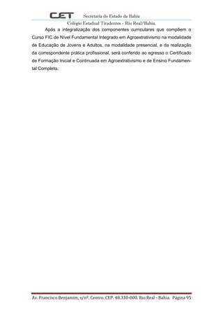 Secretaria do Estado da Bahia
Colégio Estadual Tiradentes - Rio Real/Bahia.
Av. Francisco Benjamim, s/nº. Centro. CEP. 48.330-000. Rio Real - Bahia. Página 95
Após a integralização dos componentes curriculares que compõem o
Curso FIC de Nível Fundamental Integrado em Agroextrativismo na modalidade
de Educação de Jovens e Adultos, na modalidade presencial, e da realização
da correspondente prática profissional, será conferido ao egresso o Certificado
de Formação Inicial e Continuada em Agroextrativismo e de Ensino Fundamen-
tal Completo.
 