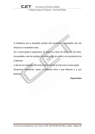 Secretaria do Estado da Bahia
Colégio Estadual Tiradentes - Rio Real/Bahia.
Av. Francisco Benjamim, s/nº. Centro. CEP. 48.330-000. Rio Real - Bahia. Página 96
A creditamos que a educação sozinha não transforma a sociedade, sem ela
tampouco a sociedade muda.
Se a nossa opção é progressiva, se estamos a favor da vida e não da morte,
da equidade e não da injustiça, do direito e não do arbítrio, da convivência com
o diferente
e não de sua negação, não temos outro caminho se não viver a nossa opção.
Encarná-la, diminuindo, assim, a distância entre o que dizemos e o que
fazemos"
Paulo Freire
 