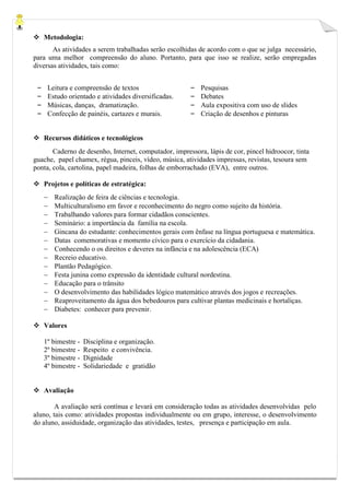  Metodologia:
As atividades a serem trabalhadas serão escolhidas de acordo com o que se julga necessário,
para uma melhor compreensão do aluno. Portanto, para que isso se realize, serão empregadas
diversas atividades, tais como:
– Leitura e compreensão de textos
– Estudo orientado e atividades diversificadas.
– Músicas, danças, dramatização.
– Confecção de painéis, cartazes e murais.
– Pesquisas
– Debates
– Aula expositiva com uso de slides
– Criação de desenhos e pinturas
 Recursos didáticos e tecnológicos
Caderno de desenho, Internet, computador, impressora, lápis de cor, pincel hidroocor, tinta
guache, papel chamex, régua, pinceis, vídeo, música, atividades impressas, revistas, tesoura sem
ponta, cola, cartolina, papel madeira, folhas de emborrachado (EVA), entre outros.
 Projetos e políticas de estratégica:
 Realização de feira de ciências e tecnologia.
 Multiculturalismo em favor e reconhecimento do negro como sujeito da história.
 Trabalhando valores para formar cidadãos conscientes.
 Seminário: a importância da família na escola.
 Gincana do estudante: conhecimentos gerais com ênfase na língua portuguesa e matemática.
 Datas comemorativas e momento cívico para o exercício da cidadania.
 Conhecendo o os direitos e deveres na infância e na adolescência (ECA)
 Recreio educativo.
 Plantão Pedagógico.
 Festa junina como expressão da identidade cultural nordestina.
 Educação para o trânsito
 O desenvolvimento das habilidades lógico matemático através dos jogos e recreações.
 Reaproveitamento da água dos bebedouros para cultivar plantas medicinais e hortaliças.
 Diabetes: conhecer para prevenir.
 Valores
1º bimestre - Disciplina e organização.
2º bimestre - Respeito e convivência.
3º bimestre - Dignidade
4º bimestre - Solidariedade e gratidão
 Avaliação
A avaliação será contínua e levará em consideração todas as atividades desenvolvidas pelo
aluno, tais como: atividades propostas individualmente ou em grupo, interesse, o desenvolvimento
do aluno, assiduidade, organização das atividades, testes, presença e participação em aula.
 