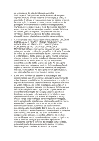 da importância de não climatologia conceitos
básicos.poluir.Compreender a relação entre a Paisagens
vegetais O aluno precisa observar olocalização, o clima, a
vegetação O clima e a vegetação do lugar do espaço próximo,
fazere a ação do homem no espaço aluno relacionados às
paisagens levantamentos das característicasgeográfico.
mundiais. desse espaço e, por meio de desafios, transferir
essas caracte- rísticas a escalas mundiais, através da leitura
de mapas, gráficos e figuras.Compreender conceito, a
Atividades econômicas Leitura de textos, pesquisas
eimportância das atividades entrevistas na comunidade.
4. econômicas e sua relação com omeio ambiente. COLÉGIO
ESTADUAL A. J. RENNER ENSINO FUNDAMENTAL GEOGRAFIA – 6ª SÉRIE – 2011 COMPETÊNCIA
CONCEITOS ESTRUTURANTES CONTEÚDOS
METODOLOGIALer e representar paisagens Lugar, espaço,
paisagem, escala, Localização geográfica do Brasil e Por meio
de leitura de mapas,diferenciadas do Rio Grande do território
e territorialidade. do Rio Grande do Sul no mundo e músicas,
charges e desenhos, osSul e do Brasil. Os conceitos serão
abordados no na América do Sul. alunos interpretarão
diferentes contexto do Rio Grande do Sul e As paisagens
relacionadas aos paisagens, partindo do lugar das do Brasil.
aspectos naturais – econômicos e vivências para espaços
maiores. demográficos As paisagens devem ser estudadas,
nas inter-relações, compreendendo o espaço como
5. um todo, por meio de desenho e textualização das
características que diferenciam as paisagens, argumentando
sobre diversas possibilidades de preservação e ocupação dos
espaços.Relacionar os diferentes eventos Aspectos humanos
do Brasil. Produção de textos e realizaçãoque compõem o
espaço para Recursos naturais, econômicos e de leituras que
favoreçam aexplicar a sua organização. populacionais em
diferentes textualização do espaço paisagens gaúchas e
brasileiras. estudado. Leitura de artigos jornalísticos, que
apresentam dinâmicas que ajudem a interpretar o espaço.
Utilizar vários tipos de mapas para comparar informações,
como a distribuição populacional relacionada ao clima, relevo,
economia.Compreender numa escala espa- Aspectos
econômicos do Brasil. Aproveitar os acontecimentos
queciotemporal a dinamização dos O aluno na vida urbana e
suas envolvem o aluno observado noacontecimentos. relações
com o campo: indústria, seu dia a dia para abordar os
agropecuária e serviços. conceitos, utilizando os produtos
consumidos por eles e considerando sua origem, o destino, o
valor e todos os serviços que envolvem a produção. É
interessante abordar o conjunto de relações campo-cidade,
evitando trabalhá-los separadamente. Aplicar conceitos,
Divisão regional brasiliera, As leituras de mapas

 