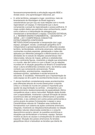 favorecemcompreendendo a articulação segundo IBGE e
divisão sócio- uma aprendizagem relacional, por
6. entre territórios, paisagem e lugar. econômica. meio de
levantamento de Abordagem do Brasil regional e
características que por sua vez suas relações com o mundo
regionalizam um espaço. É interessante que o aluno
compreenda o porquê da regionalização e possa justificá-la. O
mapa contém dados que permitem esse conhecimento, assim
como a leitura e a interpretação de paisagens que
caracterizam e territorializam o espaço. COLÉGIO ESTADUAL
A. J. RENNER ENSINO FUNDAMENTAL - GEOGRAFIA – 7ª
SÉRIE – 2011 COMPETÊNCIA CONCEITOS
ESTRUTURANTES CONTEÚDOS
METODOLOGIACompreender a transposição dos Lugar,
espaço, paisagem, escala, Localização geográfica do É
indispensável a apresentaçãoeventos em diferentes escalas
território, territorialidade, continente americano, definidos dos
continentes mundiais,espaciais. globalização e redes são
aplicados por diferentes paisagens e diferenciando-os com
atividades de no estudo de relações características interrelacionadas. leituras de mapas, gráficos e estabelecidas
entre o continente figuras, mostrando a relação que americano
e o mundo. eles têm entre si e com o Brasil. Ler as relações
mundiais em A situação geopolítica do Brasil e É fundamental
situar o aluno emdiferentes contextos comu- da América cada
contexto que compreende osnicacionais. Países
desenvolvidos, acontecimentos, respeitando a
subdesenvolvidos, capitalistas e escala temporal do
educando. É socialistas. interessante que a representação de
cada espaço se dê a partir de acontecimentos locais e que os
7. alunos transfiram constantemente esses acontecimentos
para diferentes leituras de mundo.Desenvolver o espírito
crítico e o Divisão do mundo em países É importante para
opoder de argumentação na centrais – emergentes e pedesenvolvimento destacompreensão da espacialidade riférico
competência situar o aluno namundial. Relação desta divisão
com a espacialidade, mostrando o porquê formação de blocos
econômicos dele ser emergente e diferenciando e questões
ambientais. o seu cotidiano com outros países pertencentes a
outros grupos de países.Compreender o espaço e seus
Características naturais do Trabalhar esse conteúdo de
formaeventos num sistema de ações continente americano
integrada, mostrando as relaçõescontextualizadas na relação
Questões naturais relacionadas existentes e o conjunto
deeconômico-social e natural. às questões econômicas e
situações que territorializam o humanas. espaço. Sempre
mostrar ao aluno as causas e consequências de cada evento
espacial. Situação dos países americanos As tensões
geopolíticas doLer e textualizar as tensões que diante da

 