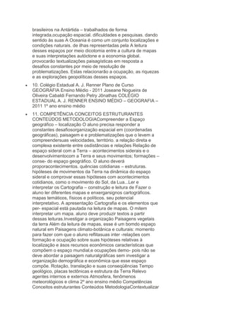 brasileiros na Antártida – trabalhados de forma
integrada,ocupação espacial. dificuldades e pesquisas. dando
sentido às suas A Oceania é como um conjunto localizações e
condições naturais. de ilhas representadas pela A leitura
desses espaços por meio dicotomia entre a cultura de mapas
e suas interpretações autóctone e a economia global.
provocarão textualizações paisagísticas em resposta a
desafios constantes por meio de resolução de
problematizações. Estas relacionarão a ocupação, as riquezas
e as explorações geopolíticas desses espaços.
10. Colégio Estadual A. J. Renner Plano de Curso
GEOGRAFIA Ensino Médio - 2011 Joseane Nogueira de
Oliveira Cabaldi Fernando Petry Jônathas COLÉGIO
ESTADUAL A. J. RENNER ENSINO MÉDIO – GEOGRAFIA –
2011 1º ano ensino médio
11. COMPETÊNCIA CONCEITOS ESTRUTURANTES
CONTEÚDOS METODOLOGIACompreender a Espaço
geográfico – localização O aluno precisa responder a
constantes desafiosorganização espacial em (coordenadas
geográficas), paisagem e e problematizações que o levem a
compreendersuas velocidades, território. a relação direta e
complexa existente entre osdistâncias e relações Relação de
espaço sideral com a Terra – acontecimentos siderais e o
desenvolvimentocom a Terra e seus movimentos; formações –
conse- do espaço geográfico. O aluno deverá
proporacontecimentos. quências cotidianas – estruturas.
hipóteses de movimentos da Terra na dinâmica do espaço
sideral e comprovar essas hipóteses com acontecimentos
cotidianos, como o movimento do Sol, da Lua...Ler e
interpretar os Cartografia – construção e leitura de Fazer o
aluno ler diferentes mapas e enxergarsignos cartográficos.
mapas temáticos, físicos e políticos. seu potencial
interpretativo. A apresentação Cartografia e os elementos que
per- espacial está pautada na leitura de mapas. O mitem
interpretar um mapa. aluno deve produzir textos a partir
dessas leituras.Investigar a organização Paisagens vegetais
da terra Além da leitura de mapas, esse é um bomdo espaço
natural em Paisagens climato-botânica e culturais: momento
para fazer com que o aluno reflitasuas inter -relações com
formação e ocupação sobre suas hipóteses relativas à
localização e àsos recursos econômicos características que
compõem o espaço mundial,e ocupações demo- pois não se
deve abordar a paisagem naturalgráficas sem investigar a
organização demográfica e econômica que esse espaço
compõe. Rotação, translação e suas conseqüências Tempo
geológico, placas tectônicas e estrutura da Terra Relevo
agentes internos e externos Atmosfera, fenômenos
meteorológicos e clima 2º ano ensino médio Competências
Conceitos estruturantes Conteúdos MetodologiaContextualizar

 