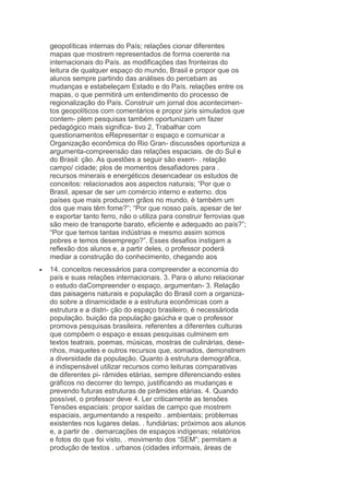 geopolíticas internas do País; relações cionar diferentes
mapas que mostrem representados de forma coerente na
internacionais do País. as modificações das fronteiras do
leitura de qualquer espaço do mundo, Brasil e propor que os
alunos sempre partindo das análises do percebam as
mudanças e estabeleçam Estado e do País. relações entre os
mapas, o que permitirá um entendimento do processo de
regionalização do País. Construir um jornal dos acontecimentos geopolíticos com comentários e propor júris simulados que
contem- plem pesquisas também oportunizam um fazer
pedagógico mais significa- tivo 2. Trabalhar com
questionamentos eRepresentar o espaço e comunicar a
Organização econômica do Rio Gran- discussões oportuniza a
argumenta-compreensão das relações espaciais. de do Sul e
do Brasil: ção. As questões a seguir são exem- . relação
campo/ cidade; plos de momentos desafiadores para .
recursos minerais e energéticos desencadear os estudos de
conceitos: relacionados aos aspectos naturais; “Por que o
Brasil, apesar de ser um comércio interno e externo. dos
países que mais produzem grãos no mundo, é também um
dos que mais têm fome?”; “Por que nosso país, apesar de ter
e exportar tanto ferro, não o utiliza para construir ferrovias que
são meio de transporte barato, eficiente e adequado ao país?”;
“Por que temos tantas indústrias e mesmo assim somos
pobres e temos desemprego?”. Esses desafios instigam a
reflexão dos alunos e, a partir deles, o professor poderá
mediar a construção do conhecimento, chegando aos
14. conceitos necessários para compreender a economia do
país e suas relações internacionais. 3. Para o aluno relacionar
o estudo daCompreender o espaço, argumentan- 3. Relação
das paisagens naturais e população do Brasil com a organizado sobre a dinamicidade e a estrutura econômicas com a
estrutura e a distri- ção do espaço brasileiro, é necessárioda
população. buição da população gaúcha e que o professor
promova pesquisas brasileira. referentes a diferentes culturas
que compõem o espaço e essas pesquisas culminem em
textos teatrais, poemas, músicas, mostras de culinárias, desenhos, maquetes e outros recursos que, somados, demonstrem
a diversidade da população. Quanto à estrutura demográfica,
é indispensável utilizar recursos como leituras comparativas
de diferentes pi- râmides etárias, sempre diferenciando estes
gráficos no decorrer do tempo, justificando as mudanças e
prevendo futuras estruturas de pirâmides etárias. 4. Quando
possível, o professor deve 4. Ler criticamente as tensões
Tensões espaciais: propor saídas de campo que mostrem
espaciais, argumentando a respeito . ambientais; problemas
existentes nos lugares delas. . fundiárias; próximos aos alunos
e, a partir de . demarcações de espaços indígenas; relatórios
e fotos do que foi visto, . movimento dos “SEM”; permitam a
produção de textos . urbanos (cidades informais, áreas de

 
