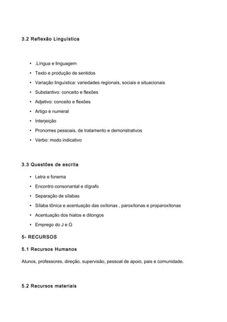 3.2 Reflexão Linguística
• .Língua e linguagem
• Texto e produção de sentidos
• Variação linguística: variedades regionais, sociais e situacionais
• Substantivo: conceito e flexões
• Adjetivo: conceito e flexões
• Artigo e numeral
• Interjeição
• Pronomes pessoais, de tratamento e demonstrativos
• Verbo: modo indicativo
3.3 Questões de escrita
• Letra e fonema
• Encontro consonantal e dígrafo
• Separação de sílabas
• Sílaba tônica e acentuação das oxítonas , paroxítonas e proparoxítonas
• Acentuação dos hiatos e ditongos
• Emprego do J e G
5- RECURSOS
5.1 Recursos Humanos
Alunos, professores, direção, supervisão, pessoal de apoio, pais e comunidade.
5.2 Recursos materiais
 
