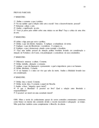 10
PROVAS PARCIAIS:
1º BIMESTRE:
1ª: Defina e comente o que é estética.
2ª: Na sua opinião qual a relação entre arte e escola? Arte e desenvolvimento pessoal?
3ª: Relacione cultura e arte.
4ª: Analise a significação na arte.
5ª: Você já parou para refletir sobre uma música ou um filme? Faça a crítica de uma obra
de arte.
2º BIMESTRE:
1ª: defina e diga para que serve a política.
2ª: Defina o que são direitos humanos. E explique a redundância do termo.
3ª: Explique o que são liberalismo e socialismo. E compare-os.
4ª: Explique o que é democracia citando como exemplo a brasileira.
5ª: Faça uma análise pessoal da situação política brasileira levando em consideração a
situação de Fortaleza e do Ceará, e da participação e consciência de seus concidadãos.
3º BIMESTRE:
1ª: Diferencie natureza e cultura. Comente.
2ª: Defina trabalho, alienação e consumo.
3ª: explique o que são linguagem e pensamento e qual a importância para o ser humano.
4ª: Defina felicidade. Comente.
5ª: O ser humano é o único ser vivo que sabe da morte. Analise a felicidade levando isso
em consideração.
4º BIMESTRE.
1ª: Defina ética e moral. Comente.
2ª: Defina teoria ética. E comente o papel da Filosofia.
3: Analise a frase: “ninguém nasce moral”.
4ª: O que é liberdade? É possível ser livre? Qual a relação entre liberdade e
responsabilidade?
5ª: É possível ser moral em uma sociedade imoral?
OBS: Mitos e teoria do conhecimento apesar de serem conteúdos estruturantes constaram
como básico ou mesmo não constarão devido o recorte necessário à adequação ao tempo.
Mito pode ficar também como complementar à filosofia da ciência.
 