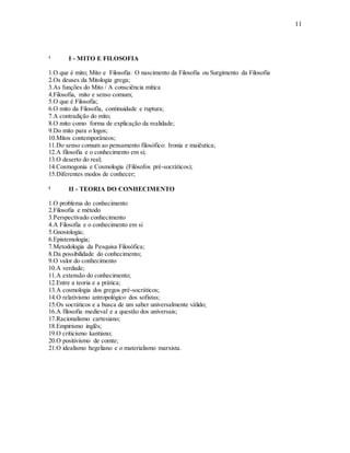 11
¹ I - MITO E FILOSOFIA
1.O que é mito; Mito e Filosofia: O nascimento da Filosofia ou Surgimento da Filosofia
2.Os deuses da Mitologia grega;
3.As funções do Mito / A consciência mítica
4.Filosofia, mito e senso comum;
5.O que é Filosofia;
6.O mito da Filosofia, continuidade e ruptura;
7.A contradição do mito;
8.O mito como forma de explicação da realidade;
9.Do mito para o logos;
10.Mitos contemporâneos;
11.Do senso comum ao pensamento filosófico: Ironia e maiêutica;
12.A filosofia e o conhecimento em si;
13.O deserto do real;
14.Cosmogonia e Cosmologia (Filósofos pré-socráticos);
15.Diferentes modos de conhecer;
² II - TEORIA DO CONHECIMENTO
1.O problema do conhecimento
2.Filosofia e método
3.Perspectivado conhecimento
4.A Filosofia e o conhecimento em si
5.Gnosiologia;
6.Epistemologia;
7.Metodologia da Pesquisa Filosófica;
8.Da possibilidade do conhecimento;
9.O valor do conhecimento
10.A verdade;
11.A extensão do conhecimento;
12.Entre a teoria e a prática;
13.A cosmologia dos gregos pré-socráticos;
14.O relativismo antropológico dos sofistas;
15.Os socráticos e a busca de um saber universalmente válido;
16.A filosofia medieval e a questão dos universais;
17.Racionalismo cartesiano;
18.Empirismo inglês;
19.O criticismo kantiano;
20.O positivismo de comte;
21.O idealismo hegeliano e o materialismo marxista.
 
