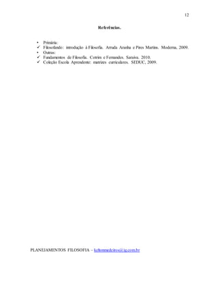 12
Referências.
• Primária:
 Filosofando: introdução à Filosofia. Arruda Aranha e Pires Martins. Moderna, 2009.
• Outras:
 Fundamentos de Filosofia. Cotrim e Fernandes. Saraiva. 2010.
 Coleção Escola Aprendente: matrizes curriculares. SEDUC, 2009.
PLANEJAMENTOS FILOSOFIA – keltonmedeiros@ig.com.br
 