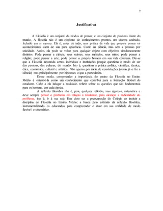 2
Justificativa
A Filosofia é um conjunto de modos de pensar, é um conjunto de posturas diante do
mundo. A filosofia não é um conjunto de conhecimentos prontos, um sistema acabado,
fechado em si mesmo. Ela é, antes de tudo, uma prática de vida que procura pensar os
acontecimentos além de sua pura aparência. Como na ciência, mas sem a pressão por
unicidade. Assim, ela pode se voltar para qualquer objeto com objetivos simultaneamente
distintos. Pode pensar a ciência, seus valores, seus métodos, seus mitos; pode pensar a
religião; pode pensar a arte; pode pensar o próprio homem em sua vida cotidiana. Diz-se
que a Filosofia incomoda certos indivíduos e instituições porque questiona o modo de ser
das pessoas, das culturas, do mundo. Isto é, questiona a prática política, científica, técnica,
ética, econômica, cultural e artística. Não apenas por meio de constatações (como já o faz a
ciência) mas principalmente por hipóteses o que a partculariza.
Desse modo, compreender a importância do ensino da Filosofia no Ensino
Médio é entendê-la como um conhecimento que contribui para a formação flexível do
estudante. Cabe a ela indagar a realidade, refletir sobre as questões que são fundamentais
para os homens, em cada época.
A reflexão filosófica não é, pois, qualquer reflexão, mas rigorosa, sistemática e
deve sempre pensar o problema em relação à totalidade, para alcançar a radicalidade do
problema, isto é, ir à sua raiz. Esta deve ser a preocupação do Colégio ao instituir a
disciplina de Filosofia no Ensino Médio; a busca pelo estímulo da reflexão filosófica,
instrumentalizando os educandos para compreender e atuar em sua realidade de modo
flexível e sistemático.
 