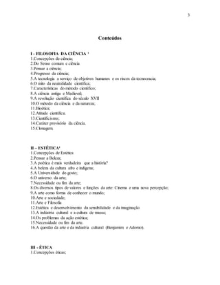 3
Conteúdos
I - FILOSOFIA DA CIÊNCIA ¹
1.Concepções de ciência;
2.Do Senso comum e ciência
3.Pensar a ciência;
4.Progresso da ciência;
5.A tecnologia a serviço de objetivos humanos e os riscos da tecnocracia;
6.O mito da neutralidade científica;
7.Características do método cientifico;
8.A ciência antiga e Medieval;
9.A revolução científica do século XVII
10.O método da ciência e da natureza;
11.Bioética;
12.Atitude científica.
13.Cientificismo;
14.Caráter provisório da ciência.
15.Clonagem.
II – ESTÉTICA²
1.Concepções de Estética
2.Pensar a Beleza;
3.A poética é mais verdadeira que a história?
4.A beleza da cultura afro e indígena;
5.A Universidade do gosto;
6.O universo da arte;
7.Necessidade ou fim da arte;
8.Os diversos tipos de valores e funções da arte: Cinema e uma nova percepção;
9.A arte como forma de conhecer o mundo;
10.Arte e sociedade;
11.Arte e Filosofia
12.Estética e desenvolvimento da sensibilidade e da imaginação
13.A indústria cultural e a cultura de massa;
14.Os problemas da ação estética;
15.Necessidade ou fim da arte.
16.A questão da arte e da industria cultural (Benjamim e Adorno).
III - ÉTICA
1.Concepções éticas;
 