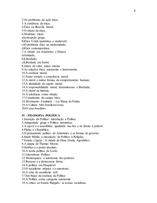4
2.Os problemas da ação ética;
3.A existência da ética;
4.Ética ou filosofia moral;
5.O objeto da ética;
6.Doutrinas éticas
a)concepção grega;
b)Ética Cristã (patrística e medieval);
c)O problema ético na modernidade;
d)Ética contemporânea
7.A virtude em Aristóteles e Sêneca
a)Amizade;
b)Liberdade;
c)Liberdade em Sartre
8.Juízos de valor, juízos morais
9.As relações ética: autonomia e heteronomia
10.A essência moral;
11.Senso comum e consciência moral;
12.A moral e outras formas de comportamento humano;
13.A identidade do sujeito moral;
14.A responsabilidade moral, determinismo e liberdade;
15.A moral na história;
16.A tolerância como virtude;
17.Constituinte do campo ético;
18.Movimento Feminista - Lei Maria da Penha;
19.A Cultura Afro-brasileira/cotas;
20.O caso brasileiro.
IV - FILOSOFIA POLÍTICA
1.Invenção da Política/ Introdução à Política
2.Antiguidade grega e Política normativa;
3.A ágora e a assembléia: igualdade nas leis e no direito à palavra
4.Platão e a República;
5.O pensamento político de Aristóteles e as formas de governo;
6.Idade Média: a vinculação da Política à Religião;
7.Estado e Igreja : A cidade de Deus (Santo Agostinho).
8.A utopia de Thomas Morus;
9.Hobbes e o poder absoluto;
10.A teoria política de Locke
11.Liberalismo Político
12.Montesquieu: a autonomia dos poderes;
13.Rosseau e a democracia direta;
14.A política em Maquiavel
15.O socialismo utópico e o marxismo;
16.A crise do socialismo real
17.Em busca da essência da Política
18.A Política como categoria autonomia
19.A crítica ao Estado Burguês: as teorias socialistas
 
