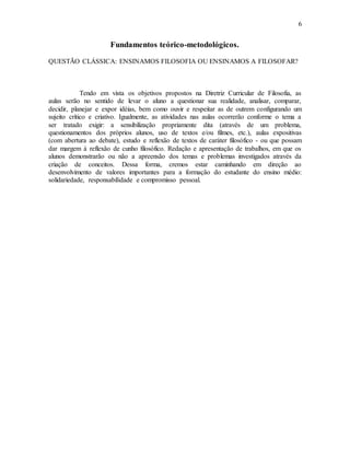 6
Fundamentos teórico-metodológicos.
QUESTÃO CLÁSSICA: ENSINAMOS FILOSOFIA OU ENSINAMOS A FILOSOFAR?
Tendo em vista os objetivos propostos na Diretriz Curricular de Filosofia, as
aulas serão no sentido de levar o aluno a questionar sua realidade, analisar, comparar,
decidir, planejar e expor idéias, bem como ouvir e respeitar as de outrem configurando um
sujeito crítico e criativo. Igualmente, as atividades nas aulas ocorrerão conforme o tema a
ser tratado exigir: a sensibilização propriamente dita (através de um problema,
questionamentos dos próprios alunos, uso de textos e/ou filmes, etc.), aulas expositivas
(com abertura ao debate), estudo e reflexão de textos de caráter filosófico - ou que possam
dar margem à reflexão de cunho filosófico. Redação e apresentação de trabalhos, em que os
alunos demonstrarão ou não a apreensão dos temas e problemas investigados através da
criação de conceitos. Dessa forma, cremos estar caminhando em direção ao
desenvolvimento de valores importantes para a formação do estudante do ensino médio:
solidariedade, responsabilidade e compromisso pessoal.
 