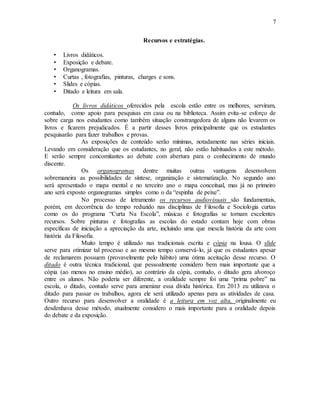 7
Recursos e estratégias.
• Livros didáticos.
• Exposição e debate.
• Organogramas.
• Curtas , fotografias, pinturas, charges e sons.
• Slides e cópias.
• Ditado e leitura em sala.
Os livros didáticos oferecidos pela escola estão entre os melhores, serviram,
contudo, como apoio para pesquisas em casa ou na biblioteca. Assim evita-se esforço de
sobre carga nos estudantes como também situação constrangedora de alguns não levarem os
livros e ficarem prejudicados. É a partir desses livros principalmente que os estudantes
pesquisarão para fazer trabalhos e provas.
As exposições de conteúdo serão mínimas, notadamente nas séries iniciais.
Levando em consideração que os estudantes, no geral, não estão habituados a este método.
E serão sempre concomitantes ao debate com abertura para o conhecimento de mundo
discente.
Os organogramas dentre muitas outras vantagens desenvolvem
sobremaneira as possibilidades de síntese, organização e sistematização. No segundo ano
será apresentado o mapa mental e no terceiro ano o mapa conceitual, mas já no primeiro
ano será exposto organogramas simples como o da “espinha de peixe”.
No processo de letramento os recursos audiovisuais são fundamentais,
porém, em decorrência do tempo reduzido nas disciplinas de Filosofia e Sociologia curtas
como os do programa “Curta Na Escola”, músicas e fotografias se tornam excelentes
recursos. Sobre pinturas e fotografias as escolas do estado contam hoje com obras
específicas de iniciação a apreciação da arte, incluindo uma que mescla história da arte com
história da Filosofia.
Muito tempo é utilizado nas tradicionais escrita e cópia na lousa. O slide
serve para otimizar tal processo e ao mesmo tempo conservá-lo, já que os estudantes apesar
de reclamarem possuem (provavelmente pelo hábito) uma ótima aceitação desse recurso. O
ditado é outra técnica tradicional, que pessoalmente considero bem mais importante que a
cópia (ao menos no ensino médio), ao contrário da cópia, contudo, o ditado gera alvoroço
entre os alunos. Não poderia ser diferente, a oralidade sempre foi uma “prima pobre” na
escola, o ditado, contudo serve para amenizar essa dívida histórica. Em 2013 eu utilizava o
ditado para passar os trabalhos, agora ele será utilizado apenas para as atividades de casa.
Outro recurso para desenvolver a oralidade é a leitura em voz alta, originalmente eu
desdenhava desse método, atualmente considero o mais importante para a oralidade depois
do debate e da exposição.
 