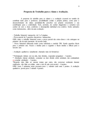 8
Proposta de Trabalho para o Aluno e Avaliação.
A proposta de trabalho para os alunos e a avaliação ocorrerá no sentido de
contribuir tanto para o professor, possibilitando avaliar a própria prática, como para o
desenvolvimento do aluno; permitindo-lhe perceber seu próprio crescimento e sua
contribuição para a coletividade. Será, portanto, de caráter diagnóstico e somativo (em
caráter de zero a dez), conforme o desempenho individual e/ou coletivo. Serão adotados
como instrumentos, além da auto-avaliação:
- Trabalho bimestral manuscrito de 3 a 5 páginas.
- Prova parcial de 5 questões discursivas manuscritas.
OBS: tanto o trabalho bimestral como a prova parcial são extra-classe e são entregues no
primeiro dia de aula (momento do acordo-aula)
- Prova bimestral elaborada tendo como referência o modelo TRI. Sendo questões fáceis
para o primeiro ano. Fáceis e medias para o segundo e fáceis medias e difíceis para o
terceiro ano.
- Avaliação qualitativa (atualmente chamada mais de formativa):
* Participação (leitura em voz alta, tirar dúvidas, responder perguntas) – 3 pontos.
* Atividades (iniciar atividade, comentar ou tirar dúvida sobre atividade, dar continuidade
ou concluir atividade) – 3 pontos.
*Respeito (não falar ao mesmo tempo que outro, não conversar oralmente durante
explicação, não falar ao celular, entar e sair de sala com recato) – 4 pontos.
OBS: essas 3 primeiras notas possuem peso 1, valendo cada uma 2 pontos. A avaliação
qualitativa possui peso 2 valendo 4 pontos.
 