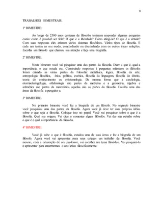 9
TRABALHOS BIMESTRAIS.
1º BIMESTRE:
Ao longo de 2500 anos centenas de filósofos tentaram responder algumas perguntas
como: como é possível ser feliz? O que é a liberdade? Como atingi-la? O que é a virtude?
Com suas respostas eles criaram vários sistemas filosóficos. Vários tipos de filosofia. E
cada um tentou ao seu modo, concordando ou discordando com os outros trazer soluções.
Escolha um filósofo que chamou sua atenção e faça uma biografia.
2º BIMESTRE.
Neste bimestre você vai pesquisar uma das partes da filosofia. Dizer o que é, qual a
importância, o que estuda etc. Construindo respostas à perguntas milenares os filósofos
foram criando as várias partes da Filosofia: metafísica, lógica, filosofia da arte,
antropologia filosófica, ética, política, estética, filosofia da linguagem, filosofia do direito,
teoria do conhecimento ou epistemologia. Da mesma forma que a cardiologia,
otorrinolaringologia, oftalmologia são partes da medicina e a geometria, álgebra e
aritmética são partes da matemática aquelas são as partes da filosofia. Escolha uma das
áreas da filosofia e pesquise-a.
3º BIMESTRE.
No primeiro bimestre você fez a biografia de um filósofo. No segundo bimestre
você pesquisou uma das partes da filosofia. Agora você já deve ter suas próprias idéias
sobre o que seja a filosofia. Coloque isso no papel. Você vai pesquisar sobre o que é a
filosofia. Qual sua origem. Vai citar e comentar alguns filósofos. Vai dar sua opinião sobre
o que é e qual a importância da filosofia.
4º BIMESTRE:
Você já sabe o que é filosofia, estudou uma de suas áreas e fez a biografia de um
filósofo. Agora você vai apresentar para seus colegas um trabalho de filosofia. Você
mesmo, com a orientação de seu professor, vai escolher um tema filosófico. Vai pesquisá-lo
e apresentar para encerrarmos o ano letivo filosoficamente.
 
