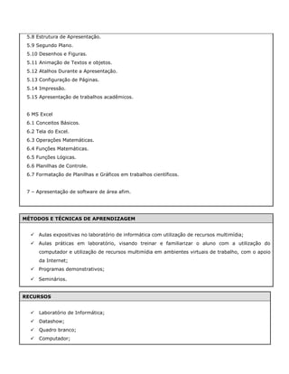 5.8 Estrutura de Apresentação.
5.9 Segundo Plano.
5.10 Desenhos e Figuras.
5.11 Animação de Textos e objetos.
5.12 Atalhos Durante a Apresentação.
5.13 Configuração de Páginas.
5.14 Impressão.
5.15 Apresentação de trabalhos acadêmicos.
6 MS Excel
6.1 Conceitos Básicos.
6.2 Tela do Excel.
6.3 Operações Matemáticas.
6.4 Funções Matemáticas.
6.5 Funções Lógicas.
6.6 Planilhas de Controle.
6.7 Formatação de Planilhas e Gráficos em trabalhos científicos.
7 – Apresentação de software de área afim.
MÉTODOS E TÉCNICAS DE APRENDIZAGEM
 Aulas expositivas no laboratório de informática com utilização de recursos multimídia;
 Aulas práticas em laboratório, visando treinar e familiarizar o aluno com a utilização do
computador e utilização de recursos multimídia em ambientes virtuais de trabalho, com o apoio
da Internet;
 Programas demonstrativos;
 Seminários.
RECURSOS
 Laboratório de Informática;
 Datashow;
 Quadro branco;
 Computador;
 