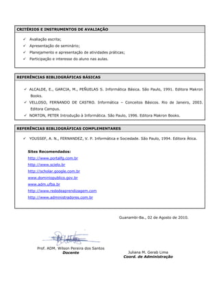 CRITÉRIOS E INSTRUMENTOS DE AVALIAÇÃO
 Avaliação escrita;
 Apresentação de seminário;
 Planejamento e apresentação de atividades práticas;
 Participação e interesse do aluno nas aulas.
REFERÊNCIAS BIBLIOGRÁFICAS BÁSICAS
 ALCALDE, E., GARCIA, M., PEÑUELAS S. Informática Básica. São Paulo, 1991. Editora Makron
Books.
 VELLOSO, FERNANDO DE CASTRO. Informática – Conceitos Básicos. Rio de Janeiro, 2003.
Editora Campus.
 NORTON, PETER Introdução à Informática. São Paulo, 1996. Editora Makron Books.
REFERÊNCIAS BIBLIOGRÁFICAS COMPLEMENTARES
 YOUSSEF, A. N., FERNANDEZ, V. P. Informática e Sociedade. São Paulo, 1994. Editora Ática.
Sites Recomendados:
http://www.portalfg.com.br
http://www.scielo.br
http://scholar.google.com.br
www.dominiopublico.gov.br
www.adm.ufba.br
http://www.rededeaprendizagem.com
http://www.administradores.com.br
Guanambi-Ba., 02 de Agosto de 2010.
Prof. ADM. Wilson Pereira dos Santos
Juliana M. Gerab Lima
Coord. de Administração
Docente
 