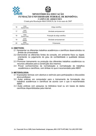 MINISTÉRIO DA EDUCAÇÃO
FUNDAÇÃO UNIVERSIDADE FEDERAL DE RONDÔNIA
CAMPUS DE ARIQUEMES
Criado pela Resolução 006/CONSUN, de 16 de maio de 2007
_______________________________________________________________________________________________________________
Av. Tancredo Neves 3450, Setor Institucional. Ariquemes, RO. CEP 76 872-862. Tel. (69) 3535 3563
16
12/02
Quarta-Feira
Artigo científico
17
15/02
Sábado
Atividade semipresencial
18
19/02
Quarta-Feira
Produção de artigo científico
19
22/02
Sábado
Atividade semipresencial
20
26/02
Quarta-Feira
Fichamento
2- OBETIVOS:
2.1 Apresentar os diferentes trabalhos acadêmicos e científicos desenvolvidos no
âmbito da universidade.
2.2 Demonstrar as diferentes fontes de consulta, em ambiente físico ou digital,
orientando no julgamento do grau de confiabilidade e qualidade dessas
fontes.
2.3 Promover treinamento na produção dos diferentes trabalhos acadêmicos ou
recursos utilizados para a construção dos mesmos.
2.4 Prover conhecimentos da normatização e normalização de trabalhos
acadêmicos e científicos, com ênfase no que é recomendado pela ABNT.
3- METODOLOGIA:
3.1 Exposições teóricas com abertura e estímulo para participações e discussões
aluno-professor.
3.2 Aulas práticas em computador para o treinamento da formatação dos
trabalhos acadêmicos e científicos de acordo com o que é recomendado
ABNT.
3.3 Aulas práticas com pesquisa na biblioteca local ou em bases de dados
científicas disponibilizadas pela internet.
 