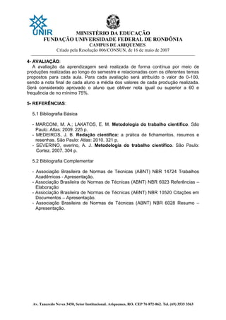 MINISTÉRIO DA EDUCAÇÃO
FUNDAÇÃO UNIVERSIDADE FEDERAL DE RONDÔNIA
CAMPUS DE ARIQUEMES
Criado pela Resolução 006/CONSUN, de 16 de maio de 2007
_______________________________________________________________________________________________________________
Av. Tancredo Neves 3450, Setor Institucional. Ariquemes, RO. CEP 76 872-862. Tel. (69) 3535 3563
4- AVALIAÇÃO:
A avaliação da aprendizagem será realizada de forma contínua por meio de
produções realizadas ao longo do semestre e relacionadas com os diferentes temas
propostos para cada aula. Para cada avaliação será atribuído o valor de 0-100,
sendo a nota final de cada aluno a média dos valores de cada produção realizada.
Será considerado aprovado o aluno que obtiver nota igual ou superior a 60 e
frequência de no mínimo 75%.
5- REFERÊNCIAS:
5.1 Bibliografia Básica
- MARCONI, M. A.; LAKATOS, E. M. Metodologia do trabalho científico. São
Paulo: Atlas: 2009. 225 p.
- MEDEIROS, J. B. Redação científica: a prática de fichamentos, resumos e
resenhas. São Paulo: Atlas: 2010. 321 p.
- SEVERINO, everino, A. J. Metodologia do trabalho científico. São Paulo:
Cortez. 2007. 304 p.
5.2 Bibliografia Complementar
- Associação Brasileira de Normas de Técnicas (ABNT) NBR 14724 Trabalhos
Acadêmicos - Apresentação.
- Associação Brasileira de Normas de Técnicas (ABNT) NBR 6023 Referências –
Elaboração
- Associação Brasileira de Normas de Técnicas (ABNT) NBR 10520 Citações em
Documentos – Apresentação.
- Associação Brasileira de Normas de Técnicas (ABNT) NBR 6028 Resumo –
Apresentação.
 