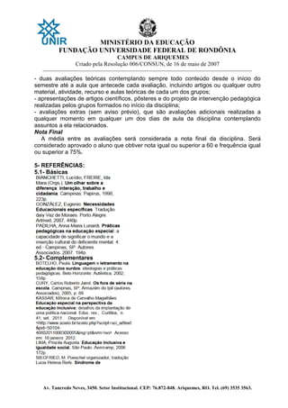MINISTÉRIO DA EDUCAÇÃO
FUNDAÇÃO UNIVERSIDADE FEDERAL DE RONDÔNIA
CAMPUS DE ARIQUEMES
Criado pela Resolução 006/CONSUN, de 16 de maio de 2007
_______________________________________________________________________________________________________________
Av. Tancredo Neves, 3450. Setor Institucional. CEP: 76.872-848. Ariquemes, RO. Tel. (69) 3535 3563.
- duas avaliações teóricas contemplando sempre todo conteúdo desde o início do
semestre até a aula que antecede cada avaliação, incluindo artigos ou qualquer outro
material, atividade, recurso e aulas teóricas de cada um dos grupos;
- apresentações de artigos científicos, pôsteres e do projeto de intervenção pedagógica
realizadas pelos grupos formados no início da disciplina;
- avaliações extras (sem aviso prévio), que são avaliações adicionais realizadas a
qualquer momento em qualquer um dos dias de aula da disciplina contemplando
assuntos a ela relacionados.
Nota Final
A média entre as avaliações será considerada a nota final da disciplina. Será
considerado aprovado o aluno que obtiver nota igual ou superior a 60 e frequência igual
ou superior a 75%.
5- REFERÊNCIAS:
5.1- Básicas
5.2- Complementares
 