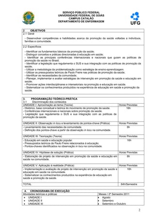 SERVIÇO PÚBLICO FEDERAL
                             UNIVERSIDADE FEDERAL DE GOIÁS
                                    CAMPUS CATALÃO
                             DEPARTAMENTO DE ENFERMAGEM
                                                                                          UFG
2    OBJETIVOS
2.1 Geral
 - Desenvolver competências e habilidades acerca da promoção da saúde voltadas a indivíduos,
 famílias e comunidade.

2.2 Específicos
 - Identificar os fundamentos básicos da promoção da saúde;
 - Distinguir conceitos e práticas direcionadas à educação em saúde;
 - Identificar as principais conferências internacionais e nacionais que guiam as políticas de
 promoção da saúde no Brasil;
 - Identificar a legislação que regulamenta o SUS e sua integração com as políticas de promoção da
 saúde;
 - Utilizar a metodologia da problematização como estratégia de ensino-aprendizagem.
 - Utilizar os pressupostos teóricos de Paulo Freire nas práticas de promoção da saúde;
 - Identificar as necessidades da comunidade;
 - Planejar, implementar e avaliar estratégias de intervenção em promoção da saúde e educação em
 saúde;
 - Promover ações interdisciplinares e intersetoriais na promoção e educação em saúde.
 - Sistematizar os conhecimentos produzidos na experiência de educação em saúde e promoção da
 saúde.


3.     PROGRAMAÇÃO TEÓRICO-PRÁTICA
3.1      Discriminação dos conteúdos
UNIDADE I: Aproximação ao tema (Teoria)                                   Horas Previstas
- Histórico, base conceitual e teórica do movimento de promoção da saúde.      16h
- Conferências internacionais e nacionais sobre promoção da saúde.
- Legislação que regulamenta o SUS e sua integração com as políticas de
promoção da saúde.

UNIDADE II: Observação in locu e levantamento de pontos-chave (Prática)          Horas Previstas
- Levantamento das necessidades da comunidade.                                         8h
- Definição dos pontos-chave a partir da observação in locu na comunidade.

UNIDADE III: Teorização (Teoria)                                                 Horas Previstas
- Educação em saúde e educação popular.                                                16h
- Pressupostos teóricos de Paulo Freire relacionados à educação.
- Pontos-chaves identificados na observação in locu na comunidade.

UNIDADE IV: Hipótese de solução (Prática)                                 Horas Previstas
- Elaboração de projeto de intervenção em promoção da saúde e educação em       8h
saúde na comunidade.

UNIDADE V: Aplicação à realidade (Prática)                                   Horas Previstas
- Implementação e avaliação de projeto de intervenção em promoção da saúde e       16h
educação em saúde na comunidade.
- Sistematizar os conhecimentos produzidos na experiência de educação em
saúde e promoção da saúde.

TOTAL                                                                        6    64h/Semestre

 4. CRONOGRAMA DE EXECUÇÃO
Atividades teóricas e práticas                                 Meses / 2º Semestre 2011
 UNIDADE I                                                    Agosto
 UNIDADE II                                                   Setembro
 UNIDADE III                                                  Setembro e Outubro

                                                                                                   2
 