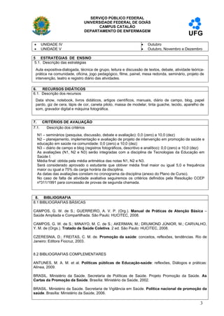 SERVIÇO PÚBLICO FEDERAL
                                UNIVERSIDADE FEDERAL DE GOIÁS
                                       CAMPUS CATALÃO
                                DEPARTAMENTO DE ENFERMAGEM
                                                                                               UFG
     UNIDADE IV                                                     Outubro
     UNIDADE V                                                      Outubro, Novembro e Dezembro

5 ESTRATÉGIAS DE ENSINO
 5.1. Descrição das estratégias
 Aula expositiva-dialogada, técnica de grupo, leitura e discussão de textos, debate, atividade teórica-
 prática na comunidade, oficina, jogo pedagógico, filme, painel, mesa redonda, seminário, projeto de
 intervenção, teatro e registro diário das atividades.

6.   RECURSOS DIDÁTICOS
6.1. Descrição dos recursos
 Data show, notebook, livros didáticos, artigos científicos, manuais, diário de campo, blog, papel
 pardo, giz de cera, lápis de cor, caneta piloto, massa de modelar, tinta guache, tecido, aparelho de
 som, gravador digital e máquina fotográfica.


7. CRITÉRIOS DE AVALIAÇÃO
7.1. Descrição dos critérios
    N1 – seminários (pesquisa, discussão, debate e avaliação): 0,0 (zero) a 10,0 (dez)
    N2 – planejamento, implementação e avaliação de projeto de intervenção em promoção da saúde e
    educação em saúde na comunidade: 0,0 (zero) a 10,0 (dez)
    N3 – diário de campo e blog (registros fotográficos, descritivo e analítico): 0,0 (zero) a 10,0 (dez)
    As avaliações (N1, N2 e N3) serão integradas com a disciplina de Tecnologias da Educação em
    Saúde I.
    Média final: obtida pela média aritmética das notas N1, N2 e N3.
    Será considerado aprovado o estudante que obtiver média final maior ou igual 5,0 e frequência
    maior ou igual a 75% da carga horária da disciplina.
    As datas das avaliações constam no cronograma da disciplina (anexo do Plano de Curso).
    No caso de falta de atividade avaliativa seguiremos os critérios definidos pela Resolução CCEP
    nº311/1991 para concessão de provas de segunda chamada.



 8. BIBLIOGRAFIA
8.1 BIBLIOGRAFIAS BÁSICAS

CAMPOS, G. W. de S.; GUERREIRO, A. V. P. (Org.). Manual de Práticas de Atenção Básica –
Saúde Ampliada e Compartilhada. São Paulo: HUCITEC, 2008.

CAMPOS, G. W. de S.; MINAYO, M. C. de S.; AKERMAN, M.; DRUMOND JÚNIOR, M.; CARVALHO,
Y. M. de (Orgs.). Tratado de Saúde Coletiva. 2 ed. São Paulo: HUCITEC, 2008.

CZERESNIA, D.; FREITAS, C. M. de. Promoção da saúde: conceitos, reflexões, tendências. Rio de
Janeiro: Editora Fiocruz, 2003.


8.2 BIBLIOGRAFIAS COMPLEMENTARES

ANTUNES, M. A. M. et al. Políticas públicas de Educação-saúde: reflexões, Diálogos e práticas:
Alínea, 2009.

BRASIL. Ministério da Saúde. Secretaria de Políticas de Saúde. Projeto Promoção da Saúde. As
Cartas da Promoção da Saúde. Brasília: Ministério da Saúde, 2002.

BRASIL. Ministério da Saúde. Secretaria de Vigilância em Saúde. Política nacional de promoção da
saúde. Brasília: Ministério da Saúde, 2006.

                                                                                                      3
 