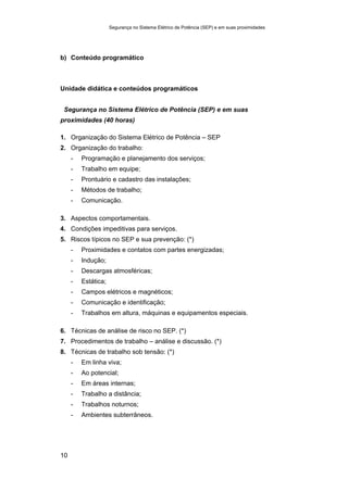Segurança no Sistema Elétrico de Potência (SEP) e em suas proximidades
10
b) Conteúdo programático
Unidade didática e conteúdos programáticos
Segurança no Sistema Elétrico de Potência (SEP) e em suas
proximidades (40 horas)
1. Organização do Sistema Elétrico de Potência – SEP
2. Organização do trabalho:
- Programação e planejamento dos serviços;
- Trabalho em equipe;
- Prontuário e cadastro das instalações;
- Métodos de trabalho;
- Comunicação.
3. Aspectos comportamentais.
4. Condições impeditivas para serviços.
5. Riscos típicos no SEP e sua prevenção: (*)
- Proximidades e contatos com partes energizadas;
- Indução;
- Descargas atmosféricas;
- Estática;
- Campos elétricos e magnéticos;
- Comunicação e identificação;
- Trabalhos em altura, máquinas e equipamentos especiais.
6. Técnicas de análise de risco no SEP. (*)
7. Procedimentos de trabalho – análise e discussão. (*)
8. Técnicas de trabalho sob tensão: (*)
- Em linha viva;
- Ao potencial;
- Em áreas internas;
- Trabalho a distância;
- Trabalhos noturnos;
- Ambientes subterrâneos.
 