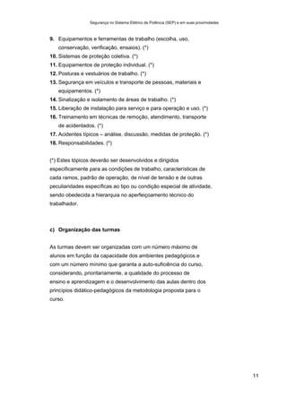 Segurança no Sistema Elétrico de Potência (SEP) e em suas proximidades
11
9. Equipamentos e ferramentas de trabalho (escolha, uso,
conservação, verificação, ensaios). (*)
10. Sistemas de proteção coletiva. (*)
11. Equipamentos de proteção individual. (*)
12. Posturas e vestuários de trabalho. (*)
13. Segurança em veículos e transporte de pessoas, materiais e
equipamentos. (*)
14. Sinalização e isolamento de áreas de trabalho. (*)
15. Liberação de instalação para serviço e para operação e uso. (*)
16. Treinamento em técnicas de remoção, atendimento, transporte
de acidentados. (*)
17. Acidentes típicos – análise, discussão, medidas de proteção. (*)
18. Responsabilidades. (*)
(*) Estes tópicos deverão ser desenvolvidos e dirigidos
especificamente para as condições de trabalho, características de
cada ramos, padrão de operação, de nível de tensão e de outras
peculiaridades específicas ao tipo ou condição especial de atividade,
sendo obedecida a hierarquia no aperfeiçoamento técnico do
trabalhador.
c) Organização das turmas
As turmas devem ser organizadas com um número máximo de
alunos em função da capacidade dos ambientes pedagógicos e
com um número mínimo que garanta a auto-suficiência do curso,
considerando, prioritariamente, a qualidade do processo de
ensino e aprendizagem e o desenvolvimento das aulas dentro dos
princípios didático-pedagógicos da metodologia proposta para o
curso.
 
