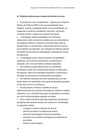 Segurança no Sistema Elétrico de Potência (SEP) e em suas proximidades
12
d) Diretrizes básicas para o desenvolvimento do curso
• O docente do Curso Complementar – Segurança no Sistema
Elétrico de Potência (SEP) e em suas proximidades deve
trabalhar, durante a realização desse curso de qualificação, as
exigências do perfil de competência; para tanto, ele deverá
consultar também o objetivo do presente documento.
• A abordagem didático-pedagógica dos conteúdos
relacionados neste documento considera que os conhecimentos
dos sistemas elétricos, incluindo os conhecimentos sobre os
equipamentos, as ferramentas e instrumentos devem concorrer
para viabilizar sua aplicação, com utilização de métodos seguros
de trabalho decorrentes da interpretação e aplicação de normas
de segurança.
• A metodologia prevê o desenvolvimento de habilidades
cognitivas, nos níveis de conhecimento, compreensão e
aplicação, bem como de hábitos e atitudes adequados.
• Os conteúdos programáticos devem ser abordados
inicialmente a partir das características básicas ou gerais para,
em seguida, voltar-se às aplicações específicas, propiciando a
formação de uma base de conhecimentos tecnológicos.
• Os materiais impressos que forem adotados para uso dos
alunos devem ser entendidos como apoio às atividades docentes
e não como um fim em si mesmos.
• As aulas devem combinar o trabalho em grupo
(desenvolvimento de conteúdos tecnológicos), através do método
expositivo, com o individual (execução de operações ou ensaios),
por meio de demonstrações seguidas de prática.
• Para o desenvolvimento das aulas expositivas, previamente
planejadas pelo docente, deverão ser levados em consideração
os seguintes eventos:
- conseguir e manter a atenção dos alunos;
- informar aos alunos os objetivos de ensino;
- relembrar aprendizagens anteriores relevantes;
- apresentar os conteúdos tecnológicos que deverão ser
aprendidos;
- orientar a aprendizagem;
 