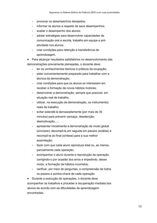 Segurança no Sistema Elétrico de Potência (SEP) e em suas proximidades
13
- provocar os desempenhos desejados;
- informar os alunos a respeito de seus desempenhos;
- avaliar o desempenho dos alunos;
- adotar estratégias para desenvolver capacidades de
comunicação oral e escrita, trabalho em equipe e pró-
atividade nos alunos;
- criar condições para retenção e transferência de
aprendizagem.
• Para alcançar resultados satisfatórios no desenvolvimento das
demonstrações previamente planejadas, o docente deve:
- ter os conhecimentos teóricos e práticos da ocupação;
- estar convenientemente preparado para trabalhar com a
técnica da demonstração;
- criar condições para que os alunos se interessem em
receber a formação de novos hábitos motores;
- desenvolver a demonstração, sempre que possível, em
situação real de trabalho;
- utilizar, na execução da demonstração, os instrumentos
reais de trabalho;
- evitar estendê-la demasiadamente (por mais de 30
minutos) para prevenir cansaço, desatenção,
desmotivação,...;
- apresentar inicialmente a demonstração de modo global
(síncrese); decompô-la em seguida em passos (análise) e
recompô-la ao final (síntese) para a sua melhor
assimilação;
- fazer com que cada aluno reproduza total ou, ao menos,
parcialmente cada operação;
- acompanhar o aluno durante a reprodução da operação,
corrigindo-o por ocasião dos erros e impedindo, desse
modo, a formação de hábitos incorretos;
- verificar, por meio de perguntas, a compreensão de todos
os passos e pontos-chave de cada operação.
• Durante a execução de operações, o docente deve
acompanhar os trabalhos e proceder à recuperação imediata dos
alunos de acordo com as dificuldades de aprendizagem
encontradas.
 