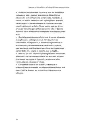 Segurança no Sistema Elétrico de Potência (SEP) e em suas proximidades
14
• O objetivo constante deste documento deve ser considerado
norteador de toda e qualquer ação docente. Já os objetivos
relacionados com conhecimento, compreensão, habilidades e
hábitos são apenas referenciais para o planejamento de ensino,
não abrangendo todas as categorias de domínios dos campos
cognitivo, psicomotor e afetivo. Nesse sentido, eles não devem
jamais ser transcritos para o Plano de Ensino; cabe ao docente
especificá-los de acordo com o desempenho final desejado para o
aluno.
• Os objetivos selecionados pelo docente devem ser adequados
às exigências da prática profissional. Além dos níveis de
conhecimento e compreensão, o docente deve garantir que os
alunos atinjam gradativamente capacidades mais complexas;
para isso deverá, quando possível, permitir ao aluno desenvolver
a criatividade, ritmo próprio de trabalho, auto-avaliação,...
• Uma vez que toda a aprendizagem cognitiva está diretamente
relacionada com o envolvimento afetivo dos alunos no processo,
é necessário que o docente desenvolva amplamente neles
hábitos, atitudes, interesses e valores.
• É importante observar que os títulos, subtítulos e as
especificações dos conteúdos não seguem necessariamente uma
ordem didática, devendo ser, entretanto, ministrados em sua
totalidade.
 