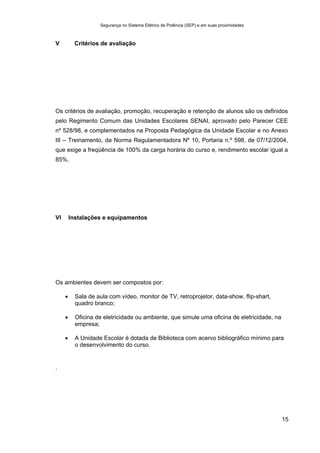 Segurança no Sistema Elétrico de Potência (SEP) e em suas proximidades
15
V Critérios de avaliação
Os critérios de avaliação, promoção, recuperação e retenção de alunos são os definidos
pelo Regimento Comum das Unidades Escolares SENAI, aprovado pelo Parecer CEE
nº 528/98, e complementados na Proposta Pedagógica da Unidade Escolar e no Anexo
III – Treinamento, da Norma Regulamentadora Nº 10, Portaria n.º 598, de 07/12/2004,
que exige a freqüência de 100% da carga horária do curso e, rendimento escolar igual a
85%.
VI Instalações e equipamentos
Os ambientes devem ser compostos por:
• Sala de aula com vídeo, monitor de TV, retroprojetor, data-show, flip-shart,
quadro branco;
• Oficina de eletricidade ou ambiente, que simule uma oficina de eletricidade, na
empresa;
• A Unidade Escolar é dotada de Biblioteca com acervo bibliográfico mínimo para
o desenvolvimento do curso.
.
 