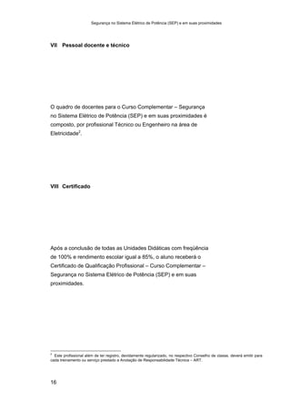 Segurança no Sistema Elétrico de Potência (SEP) e em suas proximidades
16
VII Pessoal docente e técnico
O quadro de docentes para o Curso Complementar – Segurança
no Sistema Elétrico de Potência (SEP) e em suas proximidades é
composto, por profissional Técnico ou Engenheiro na área de
Eletricidade2
.
VIII Certificado
Após a conclusão de todas as Unidades Didáticas com freqüência
de 100% e rendimento escolar igual a 85%, o aluno receberá o
Certificado de Qualificação Profissional – Curso Complementar –
Segurança no Sistema Elétrico de Potência (SEP) e em suas
proximidades.
2
Este profissional além de ter registro, devidamente regularizado, no respectivo Conselho de classe, deverá emitir para
cada treinamento ou serviço prestado a Anotação de Responsabilidade Técnica – ART.
 