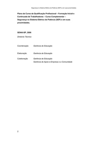Segurança no Sistema Elétrico de Potência (SEP) e em suas proximidades
2
Plano de Curso de Qualificação Profissional – Formação Inicial e
Continuada de Trabalhadores – Curso Complementar –
Segurança no Sistema Elétrico de Potência (SEP) e em suas
proximidades.
SENAI-SP, 2008
Diretoria Técnica
Coordenação Gerência de Educação
Elaboração Gerência de Educação
Colaboração Gerência de Educação
Gerência de Apoio à Empresa e a Comunidade
 
