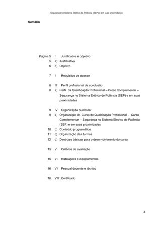 Segurança no Sistema Elétrico de Potência (SEP) e em suas proximidades
3
Sumário
Página 5 I Justificativa e objetivo
5 a) Justificativa
6 b) Objetivo
7 II Requisitos de acesso
8 III Perfil profissional de conclusão
8 a) Perfil da Qualificação Profissional – Curso Complementar –
Segurança no Sistema Elétrico de Potência (SEP) e em suas
proximidades
9 IV Organização curricular
9 a) Organização do Curso de Qualificação Profissional – Curso
Complementar – Segurança no Sistema Elétrico de Potência
(SEP) e em suas proximidades
10 b) Conteúdo programático
11 c) Organização das turmas
12 d) Diretrizes básicas para o desenvolvimento do curso
15 V Critérios de avaliação
15 VI Instalações e equipamentos
16 VII Pessoal docente e técnico
16 VIII Certificado
 