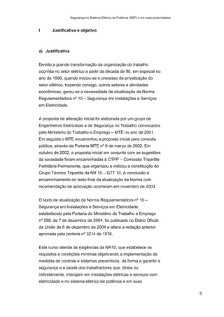 Segurança no Sistema Elétrico de Potência (SEP) e em suas proximidades
5
I Justificativa e objetivo
a) Justificativa
Devido a grande transformação da organização do trabalho
ocorrida no setor elétrico a partir da década de 90, em especial no
ano de 1998, quando iniciou-se o processo de privatização do
setor elétrico, trazendo consigo, outros setores e atividades
econômicas, gerou-se a necessidade de atualização da Norma
Regulamentadora nº 10 – Segurança em Instalações e Serviços
em Eletricidade.
A proposta de alteração inicial foi elaborada por um grupo de
Engenheiros Eletricistas e de Segurança no Trabalho convocados
pelo Ministério do Trabalho e Emprego – MTE no ano de 2001.
Em seguida o MTE encaminhou a proposta inicial para consulta
pública, através da Portaria MTE nº 6 de março de 2002. Em
outubro de 2002, a proposta inicial em conjunto com as sugestões
da sociedade foram encaminhadas à CTPP – Comissão Tripartite
Partidária Permanente, que organizou e indicou a constituição do
Grupo Técnico Tripartite da NR 10 – GTT 10. A conclusão e
encaminhamento do texto final da atualização da Norma com
recomendação de aprovação ocorreram em novembro de 2003.
O texto de atualização da Norma Regulamentadora nº 10 –
Segurança em Instalações e Serviços em Eletricidade,
estabelecido pela Portaria do Ministério do Trabalho e Emprego
nº 598, de 7 de dezembro de 2004, foi publicado no Diário Oficial
da União de 8 de dezembro de 2004 e altera a redação anterior
aprovada pela portaria nº 3214 de 1978.
Este curso atende às exigências da NR10, que estabelece os
requisitos e condições mínimas objetivando a implementação de
medidas de controle e sistemas preventivos, de forma a garantir a
segurança e a saúde dos trabalhadores que, direta ou
indiretamente, interajam em instalações elétricas e serviços com
eletricidade e no sistema elétrico de potência e em suas
 