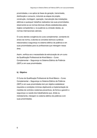Segurança no Sistema Elétrico de Potência (SEP) e em suas proximidades
6
proximidades, e se aplica às fases de geração, transmissão,
distribuição e consumo, incluindo as etapas de projeto,
construção, montagem, operação, manutenção das instalações
elétricas e quaisquer trabalhos realizados nas suas proximidades,
observando-se as normas técnicas oficiais estabelecidas pelos
órgãos competentes e, na ausência ou omissão destas, as
normas internacionais cabíveis.
O curso atende a exigência do curso complementar, constante do
anexo da norma, e aborda os conceitos teóricos e práticos
relacionados à segurança no sistema elétrico de potência e em
suas proximidades para os profissionais que interagem nessa
área.
Assim, verificou-se a necessidade da estruturação de um curso
de Qualificação Profissional de Nível Básico – Curso
Complementar – Segurança no Sistema Elétrico de Potência
(SEP) e em suas proximidades.
b) Objetivo
O Curso de Qualificação Profissional de Nível Básico – Curso
Complementar – Segurança no Sistema Elétrico de Potência
(SEP) e em suas proximidades tem por objetivo estabelecer
requisitos e condições mínimas objetivando a implementação de
medidas de controle e sistemas preventivos, de forma a garantir a
segurança e a saúde dos trabalhadores que, direta ou
indiretamente, interajam no sistema elétrico de potência e em
suas proximidades.
 