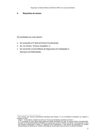 Segurança no Sistema Elétrico de Potência (SEP) e em suas proximidades
7
II Requisitos de acesso
Os candidatos ao curso devem:
• ter concluído a 4a
série do Ensino Fundamental;
• ter, no mínimo, 18 anos completos1
; e
• ter concluído o Curso Básico de Segurança em Instalações e
Serviços com Eletricidade.
1
Com exceção aos menores trabalhadores atendidos pela Portaria nº 4 de 21/03/2002 do Ministério do Trabalho e
Emprego, ou seja:
Artigo 1° - Fica proibido o trabalho do menor de 18 anos nas atividades constantes do Anexo I.
§ 1º A proibição do caput deste artigo poderá ser elidida (suprimida) por meio de parecer técnico circunstanciado,
assinado por profissional legalmente habilitado em segurança e saúde no trabalho, que ateste a não exposição a riscos
que possam comprometer a saúde e a segurança dos adolescentes, o qual deverá ser depositado na unidade
descentralizada do Ministério do Trabalho e Emprego da circunscrição onde ocorrerem as referidas atividades.
 