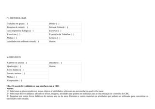 IV- METODOLOGIA

Trabalho em grupo ( )                        Debate ( )
Pesquisa de campo ( )                        Feira de Cultural ( )
Aula expositiva dialógica ( )                Excursão ( )
Exercícios ( )                               Exposição de Trabalhos ( )
Mídias ( )                                   Leituras ( )
Atividades em ambiente virtual ( )           Outros:




V- RECURSOS

Caderno do aluno ( )                         Datashow ( )
Quadro/giz ( )                               Outros:
Livro didático ( )
Jornais, revistas ( )
Mídias ( )
Computador ( )

Obs.: O uso do livro didático e sua interface com o CBC
Passos:
1º- Selecionar os eixos temáticos e temas, tópicos e habilidades, referentes ao ano escolar no qual irá lecionar.
2º- Selecionar do livro didático adotado os textos, imagens, atividades que podem ser utilizadas para a concretização do conteúdo do CBC.
3º- Pesquisar em outros livros didáticos do mesmo ano ou de anos diferentes e outros materiais as atividades que podem ser utilizadas para concretizar as
habilidades selecionadas.
 