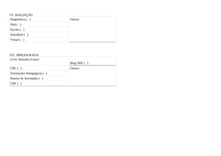 VI- AVALIAÇÃO
Diagnóstica ( )               Outros:
Oral ( )
Escrita ( )
Atitudinal ( )
Virtual ( )



VII - BIBLIOGRAFIA
Livro Adotado (Listar)
                              Blog SRE ( )
CBC ( )                       Outros:
Orientações Pedagógicas ( )
Roteiro de Atividades ( )
CRV ( )
 