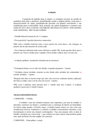 Avaliação
A proposta de trabalho para os alunos e a avaliação ocorrerá no sentido de
contribuir tanto para o professor, possibilitando avaliar a própria prática, como para o
desenvolvimento do aluno; permitindo-lhe perceber seu próprio crescimento e sua
contribuição para a coletividade. Será, portanto, de caráter diagnóstico e somativo (em
caráter de zero a dez), conforme o desempenho individual e/ou coletivo. Serão adotados
como instrumentos, além da auto-avaliação:
- Trabalho bimestral manuscrito de 3 a 5 páginas.
- Prova parcial de 5 questões discursivas manuscritas.
OBS: tanto o trabalho bimestral como a prova parcial são extra-classe e são entregues no
primeiro dia de aula (momento do acordo-aula)
- Prova bimestral elaborada tendo como referência o modelo TRI. Sendo questões fáceis para o
primeiro ano. Fáceis e medias para o segundo e fáceis medias e difíceis para o terceiro ano.
- Avaliação qualitativa (atualmente chamada mais de formativa):
* Participação (leitura em voz alta, tirar dúvidas, responder perguntas) – 3 pontos.
* Atividades (iniciar atividade, comentar ou tirar dúvida sobre atividade, dar continuidade ou
concluir atividade) – 3 pontos.
*Respeito (não falar ao mesmo tempo que outro, não conversar oralmente durante explicação,
não falar ao celular, entar e sair de sala com recato) – 4 pontos.
OBS: essas 3 primeiras notas possuem peso 1, valendo cada uma 2 pontos. A avaliação
qualitativa possui peso 2 valendo 4 pontos.
TRABALHOS BIMESTRAIS:
1º BIMESTRE. – Trabalho.
O trabalho é uma das atividades humanas mais importantes, por meio do trabalho os
indivíduos constroem sua história e contribuem para a construção da história da humanidade.
Na Grécia antiga, quando a Filosofia surgiu, o trabalho manual, braçal, era visto como uma
atividade para escravos. Atualmente é o contrário, o trabalho é extremamente valorizado, e estar
desempregado se tornou uma situação constrangedora. Faça uma pesquisa sobre os tipos de
trabalho e profissão que existem hoje e que existiram em outras épocas. Qual profissão ganha
mais, quais profissões são mais exigidas nos concursos.
2º BIMESTRE. – Poder política e estado.
 