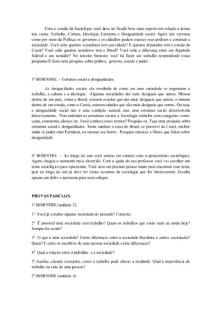 Com o estudo da Sociologia você deve ter ficado bem mais esperto em relação a temas
tais como: Trabalho, Cultura, Ideologia, Estrutura e Desigualdade social. Agora nós veremos
como por meio da Política os governos e os cidadãos podem exercer seus poderes e construir a
sociedade. Você sabe quantos vereadores tem sua cidade? E quantos deputados tem o estado do
Ceará? Você sabe quantos senadores tem o Brasil? Você sabe a diferença entre um deputado
federal e um senador? No terceiro bimestre você irá fazer um trabalho respondendo essas
perguntas fazer uma pesquisa sobre política, governo, estado e poder.
3º BIMESTRE. – Estrutura social e desigualdades.
As desigualdades sociais são resultado de como em uma sociedade se organizam o
trabalho, a cultura e a ideologia. Algumas sociedades são mais desiguais que outras. Mesmo
dentro de um país, como o Brasil, existem estados que são mais desiguais que outros, e mesmo
dentro de um estado, como o Ceará, existem cidades que são mais desiguais que outras. Ou seja,
a desigualdade social não é uma condição natural, mas uma estrutura social desenvolvida
historicamente. Para entender as estruturas sociais a Sociologia trabalha com categorias como:
casta, estamento, classes etc. Você conhece esses termos? Pesquise-os. Faça uma pesquisa sobre
estrutura social e desigualdades. Tente analisar o caso do Brasil, se possível do Ceará, melhor
ainda se puder citar Fortaleza, ou mesmo seu bairro. Pesquise músicas e filmes que falem sobre
desigualdade.
4º BIMESTRE. – Ao longo do ano você entrou em contato com o pensamento sociológico.
Agora chegou o momento mais divertido. Com a ajuda do seu professor você vai escolher um
tema sociológico para apresentar. Você nem vai precisar pensar muito para encontrar esse tema,
pois ao longo do ano já deve ter vários assuntos da sociologia que lhe interessaram. Escolha
apenas um deles e apresente para seus colegas.
PROVAS PARCIAIS.
1º BIMESTRE (unidade 2).
1ª Você já estudou alguma sociedade do passado? Comente.
2ª É possível uma sociedade sem trabalho? Quais os trabalhos que estão mais na moda hoje?
Sempre foi assim?
3ª O que é uma sociedade? Existe diferenças entre a sociedade brasileira e outras sociedades?
Quais? E entre os membros de uma mesma sociedade existe diferenças?
4ª Qual a relação entre o indivíduo e a sociedade?
5ª Analise, citando exemplos, como o trabalho pode alterar a realidade. Qual a importância do
trabalho na vida de uma pessoa?
2º BIMESTRE (unidade 6)
 