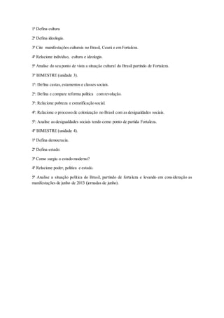 1ª Defina cultura
2ª Defina ideologia.
3ª Cite manifestações culturais no Brasil, Ceará e em Fortaleza.
4ª Relacione indivíduo, cultura e ideologia.
5ª Analise do seu ponto de vista a situação cultural do Brasil partindo de Fortaleza.
3º BIMESTRE (unidade 3).
1ª: Defina castas,estamentos e classes sociais.
2ª: Defina e compare reforma política com revolução.
3ª: Relacione pobreza e estratificação social.
4ª: Relacione o processo de colonização no Brasil com as desigualdades sociais.
5ª: Analise as desigualdades sociais tendo como ponto de partida Fortaleza.
4º BIMESTRE (unidade 4).
1ª Defina democracia.
2ª Defina estado.
3ª Como surgiu o estado moderno?
4ª Relacione poder, política e estado.
5ª Analise a situação política do Brasil, partindo de fortaleza e levando em consideração as
manifestações de junho de 2013 (jornadas de junho).
 