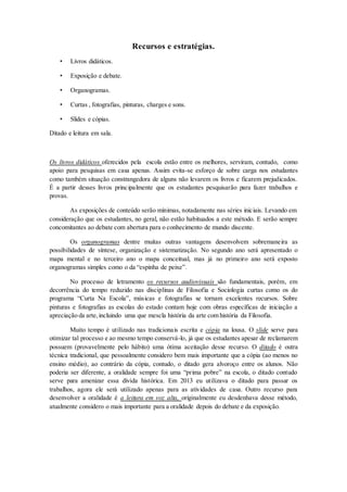 Recursos e estratégias.
• Livros didáticos.
• Exposição e debate.
• Organogramas.
• Curtas , fotografias, pinturas, charges e sons.
• Slides e cópias.
Ditado e leitura em sala.
Os livros didáticos oferecidos pela escola estão entre os melhores, serviram, contudo, como
apoio para pesquisas em casa apenas. Assim evita-se esforço de sobre carga nos estudantes
como também situação constrangedora de alguns não levarem os livros e ficarem prejudicados.
É a partir desses livros principalmente que os estudantes pesquisarão para fazer trabalhos e
provas.
As exposições de conteúdo serão mínimas, notadamente nas séries iniciais. Levando em
consideração que os estudantes, no geral, não estão habituados a este método. E serão sempre
concomitantes ao debate com abertura para o conhecimento de mundo discente.
Os organogramas dentre muitas outras vantagens desenvolvem sobremaneira as
possibilidades de síntese, organização e sistematização. No segundo ano será apresentado o
mapa mental e no terceiro ano o mapa conceitual, mas já no primeiro ano será exposto
organogramas simples como o da “espinha de peixe”.
No processo de letramento os recursos audiovisuais são fundamentais, porém, em
decorrência do tempo reduzido nas disciplinas de Filosofia e Sociologia curtas como os do
programa “Curta Na Escola”, músicas e fotografias se tornam excelentes recursos. Sobre
pinturas e fotografias as escolas do estado contam hoje com obras específicas de iniciação a
apreciação da arte,incluindo uma que mescla história da arte com história da Filosofia.
Muito tempo é utilizado nas tradicionais escrita e cópia na lousa. O slide serve para
otimizar tal processo e ao mesmo tempo conservá-lo, já que os estudantes apesar de reclamarem
possuem (provavelmente pelo hábito) uma ótima aceitação desse recurso. O ditado é outra
técnica tradicional, que pessoalmente considero bem mais importante que a cópia (ao menos no
ensino médio), ao contrário da cópia, contudo, o ditado gera alvoroço entre os alunos. Não
poderia ser diferente, a oralidade sempre foi uma “prima pobre” na escola, o ditado contudo
serve para amenizar essa dívida histórica. Em 2013 eu utilizava o ditado para passar os
trabalhos, agora ele será utilizado apenas para as atividades de casa. Outro recurso para
desenvolver a oralidade é a leitura em voz alta, originalmente eu desdenhava desse método,
atualmente considero o mais importante para a oralidade depois do debate e da exposição.
 