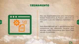 Nós nos responsabilizamos pelo treinamento
dos(as) funcionários da Pizzaria ,referente ao
manuseio e uso dos sistemas implantados no
site.
Será disponibilizado até 3 agendamentos para
treinamento em diferentes horários para
abranger todos Funcionários que forem fazer
uso das ferramentas.
Treinamento
09
 