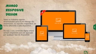 Todos os trabalhos digitais
desenvolvidos pelo Studio Mango são
responsivos, ou seja eles respondem de
forma diferente a cada dispositivo.
Ou seja, o seu conteúdo digital estará
sempre disponível para ser acessado
por qualquer tipo de dispositivo.
Mango
Resposive
Design
27
 