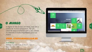 O MANGO
O digital já não é mais um meio, mas sim o
centro de muitas campanhas. Ter um
canal de relacionamento com o seu cliente
na internet é muito importante para sua
marca.
WWW. STUDIOMANGO.COM.BR
Studio Mango
Endereço: Rua Adib Auada, 35 Bloco C – Sala 111
Fone: (11) 4551 - 2907
Email: atendimento@studiomango.com.br
02
 